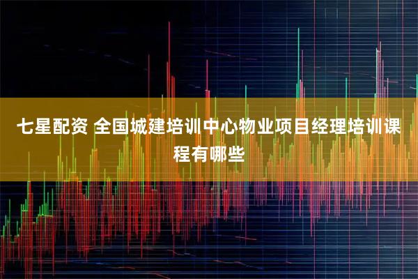七星配资 全国城建培训中心物业项目经理培训课程有哪些