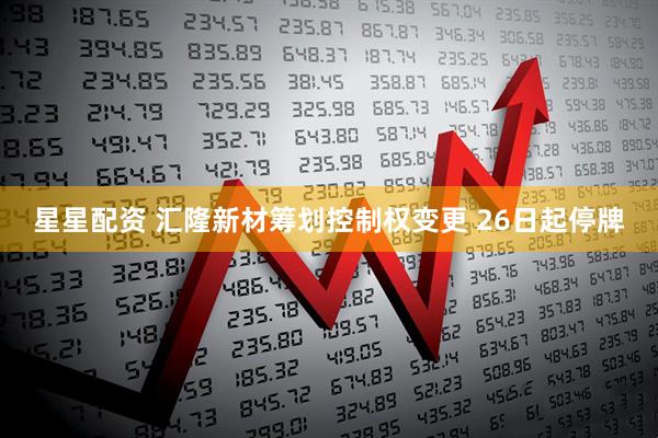 星星配资 汇隆新材筹划控制权变更 26日起停牌