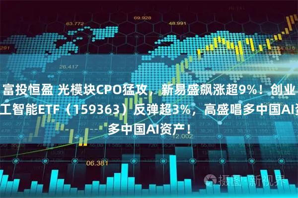 富投恒盈 光模块CPO猛攻，新易盛飙涨超9%！创业板人工智能ETF（159363）反弹超3%，高盛唱多中国AI资产！
