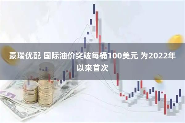 豪瑞优配 国际油价突破每桶100美元 为2022年以来首次