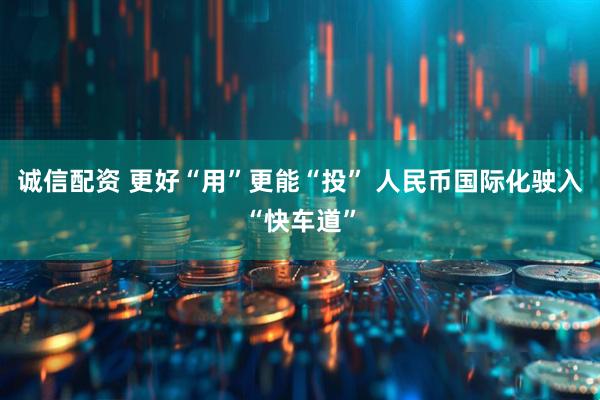 诚信配资 更好“用”更能“投” 人民币国际化驶入“快车道”