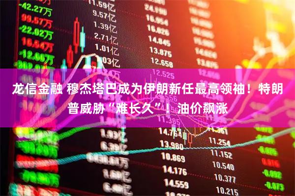龙信金融 穆杰塔巴成为伊朗新任最高领袖！特朗普威胁“难长久”！油价飙涨