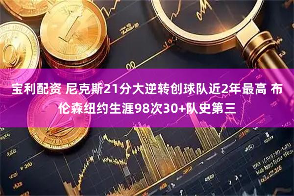 宝利配资 尼克斯21分大逆转创球队近2年最高 布伦森纽约生涯98次30+队史第三
