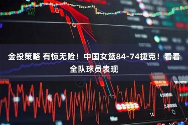 金投策略 有惊无险！中国女篮84-74捷克！看看全队球员表现