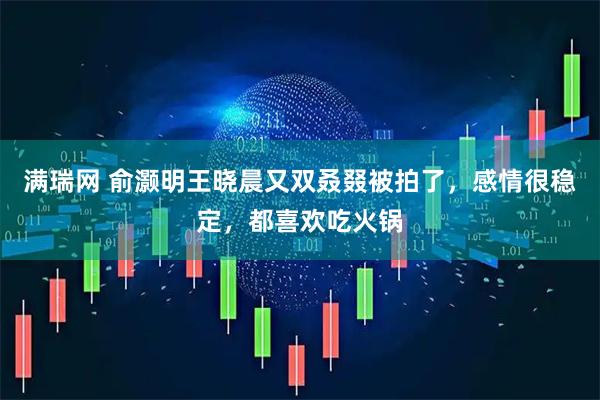 满瑞网 俞灏明王晓晨又双叒叕被拍了，感情很稳定，都喜欢吃火锅