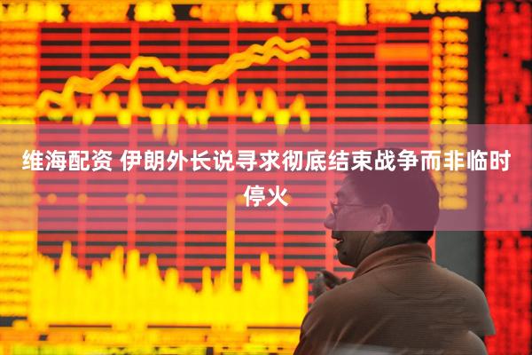维海配资 伊朗外长说寻求彻底结束战争而非临时停火