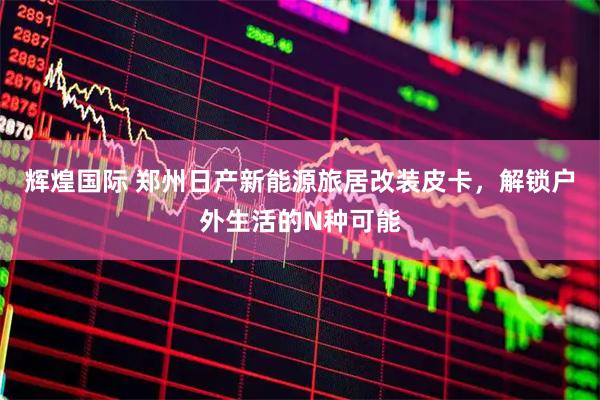 辉煌国际 郑州日产新能源旅居改装皮卡，解锁户外生活的N种可能