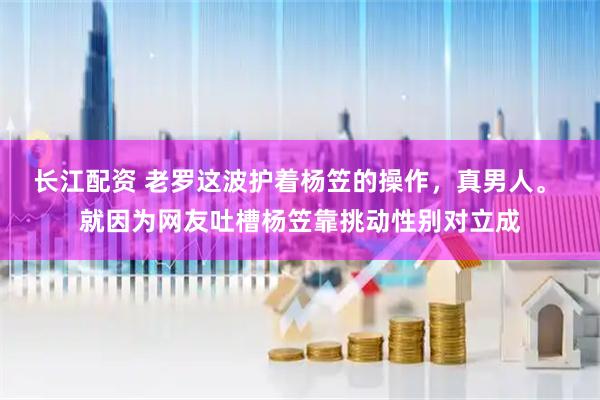 长江配资 老罗这波护着杨笠的操作，真男人。 就因为网友吐槽杨笠靠挑动性别对立成