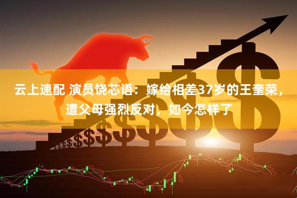 云上速配 演员饶芯语：嫁给相差37岁的王奎荣，遭父母强烈反对，如今怎样了