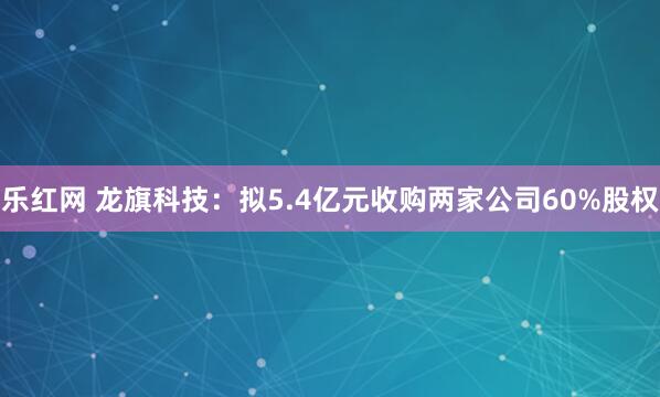 乐红网 龙旗科技：拟5.4亿元收购两家公司60%股权