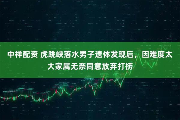 中祥配资 虎跳峡落水男子遗体发现后，因难度太大家属无奈同意放弃打捞