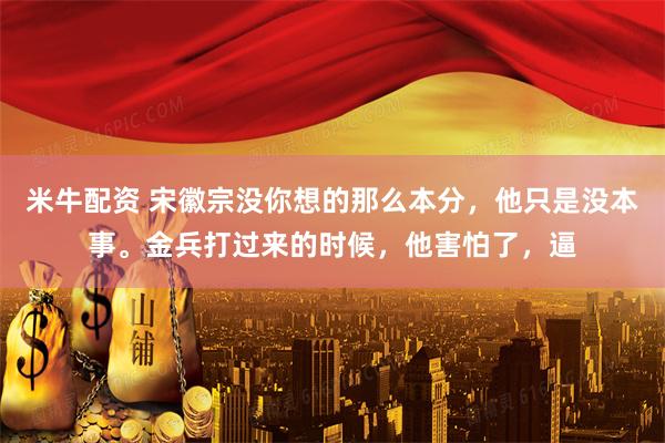 米牛配资 宋徽宗没你想的那么本分，他只是没本事。金兵打过来的时候，他害怕了，逼