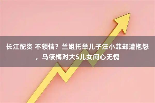 长江配资 不领情？兰姐托举儿子汪小菲却遭抱怨，马筱梅对大S儿女问心无愧