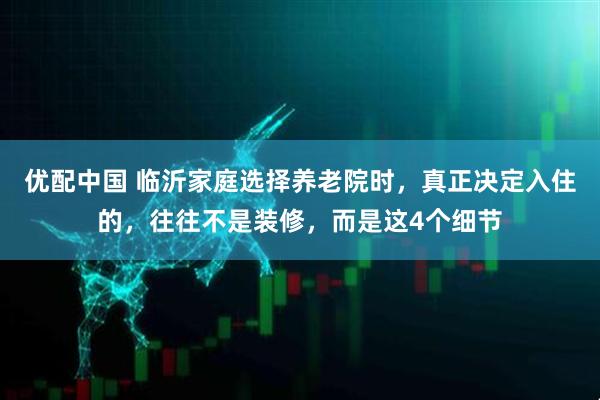 优配中国 临沂家庭选择养老院时，真正决定入住的，往往不是装修，而是这4个细节