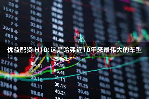 优益配资 H10:这是哈弗近10年来最伟大的车型