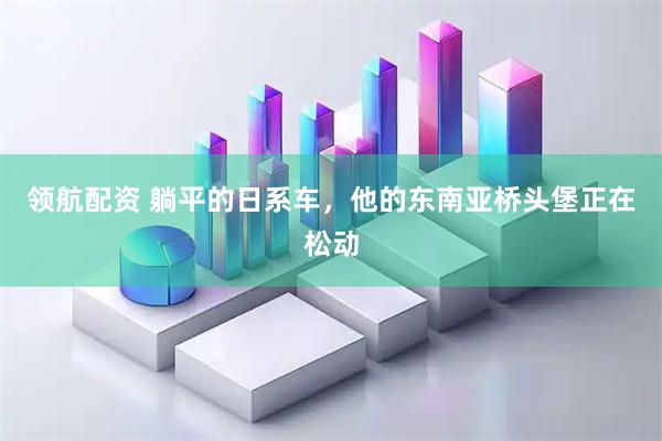 领航配资 躺平的日系车，他的东南亚桥头堡正在松动