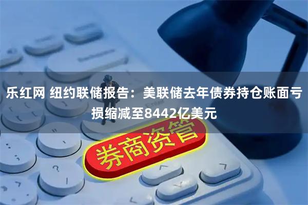 乐红网 纽约联储报告：美联储去年债券持仓账面亏损缩减至8442亿美元