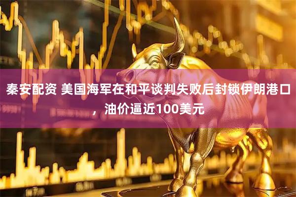 秦安配资 美国海军在和平谈判失败后封锁伊朗港口，油价逼近100美元
