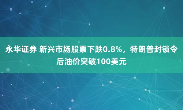 永华证券 新兴市场股票下跌0.8%，特朗普封锁令后油价突破100美元