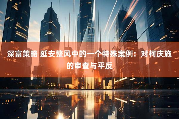 深富策略 延安整风中的一个特殊案例：对柯庆施的审查与平反
