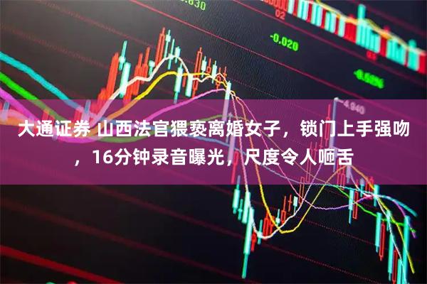 大通证券 山西法官猥亵离婚女子，锁门上手强吻，16分钟录音曝光，尺度令人咂舌