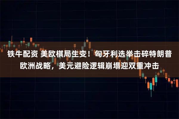 铁牛配资 美欧棋局生变！匈牙利选举击碎特朗普欧洲战略，美元避险逻辑崩塌迎双重冲击