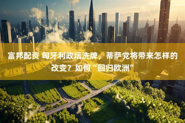 富邦配资 匈牙利政坛洗牌，蒂萨党将带来怎样的改变？如何“回归欧洲”