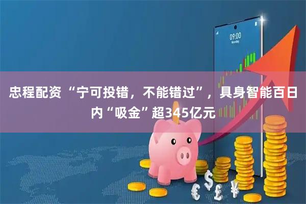 忠程配资 “宁可投错，不能错过”，具身智能百日内“吸金”超345亿元