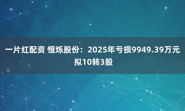 一片红配资 恒烁股份：2025年亏损9949.39万元 拟10转3股