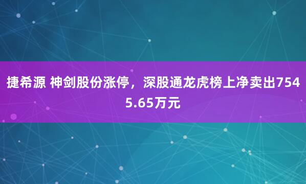 捷希源 神剑股份涨停,深股通龙虎榜上净卖出7545.65万元