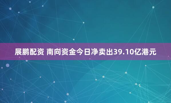 展鹏配资 南向资金今日净卖出39.10亿港元