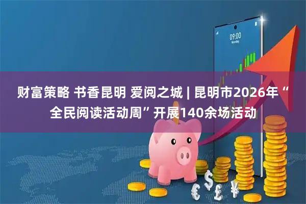 财富策略 书香昆明 爱阅之城 | 昆明市2026年“全民阅读活动周”开展140余场活动