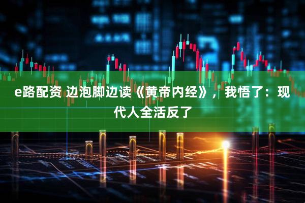 e路配资 边泡脚边读《黄帝内经》，我悟了：现代人全活反了