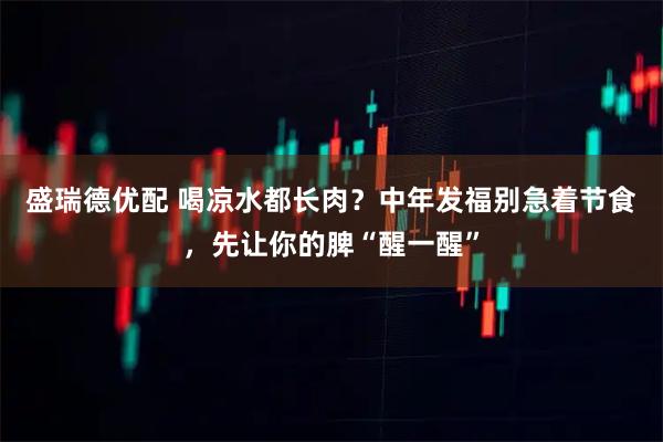 盛瑞德优配 喝凉水都长肉?中年发福别急着节食,先让你的脾“醒一醒”