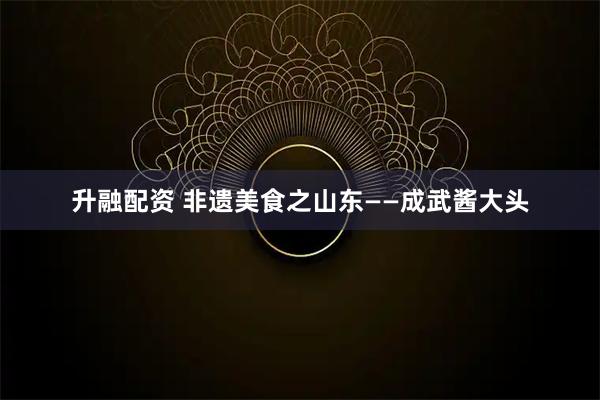 升融配资 非遗美食之山东——成武酱大头
