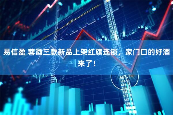 易信盈 蓉酒三款新品上架红旗连锁,家门口的好酒来了!