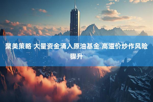 聚美策略 大量资金涌入原油基金 高溢价炒作风险骤升