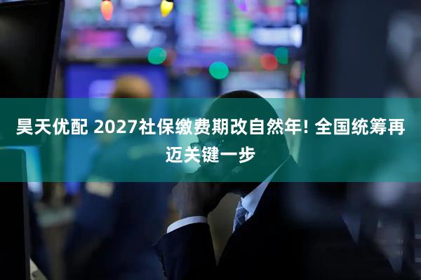 昊天优配 2027社保缴费期改自然年! 全国统筹再迈关键一步