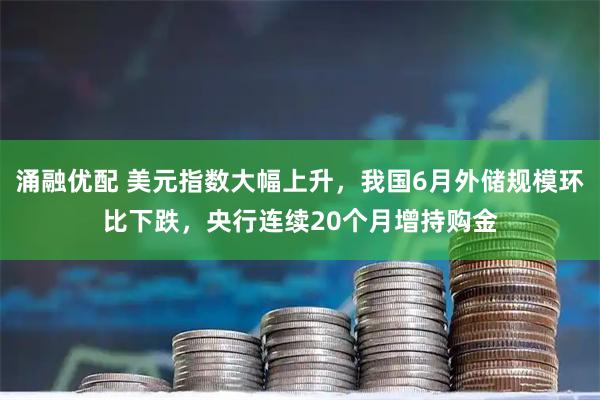 涌融优配 美元指数大幅上升，我国6月外储规模环比下跌，央行连续20个月增持购金