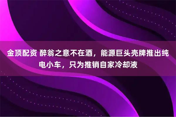 金顶配资 醉翁之意不在酒，能源巨头壳牌推出纯电小车，只为推销自家冷却液