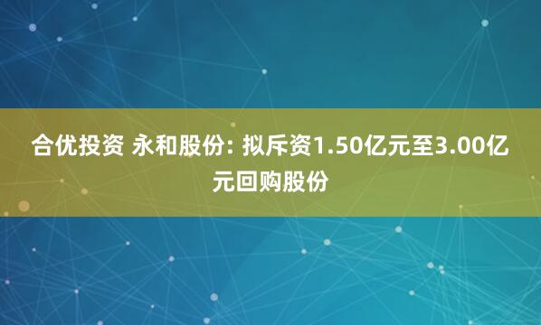 合优投资 永和股份: 拟斥资1.50亿元至3.00亿元回购股份