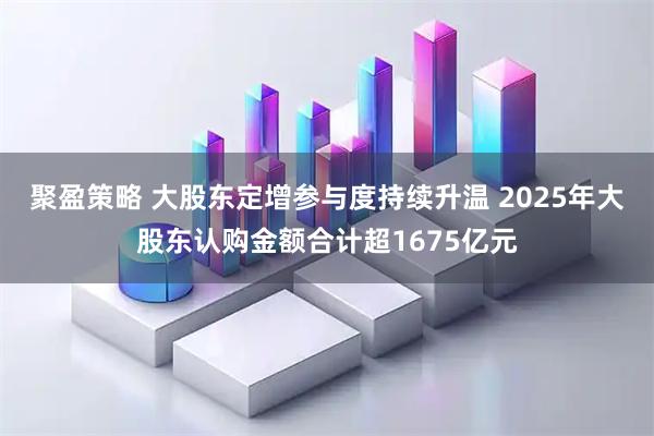 聚盈策略 大股东定增参与度持续升温 2025年大股东认购金额合计超1675亿元