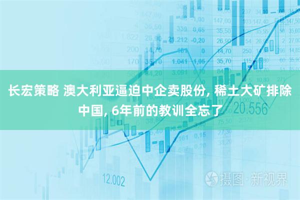 长宏策略 澳大利亚逼迫中企卖股份, 稀土大矿排除中国, 6年前的教训全忘了