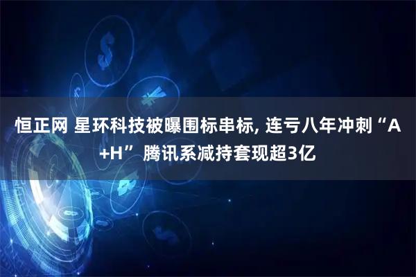 恒正网 星环科技被曝围标串标, 连亏八年冲刺“A+H” 腾讯系减持套现超3亿