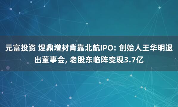元富投资 煜鼎增材背靠北航IPO: 创始人王华明退出董事会, 老股东临阵变现3.7亿