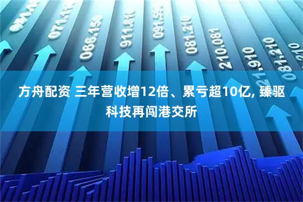 方舟配资 三年营收增12倍、累亏超10亿, 臻驱科技再闯港交所