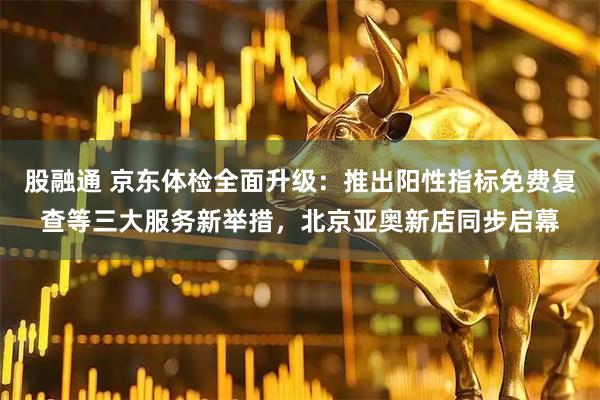 股融通 京东体检全面升级：推出阳性指标免费复查等三大服务新举措，北京亚奥新店同步启幕