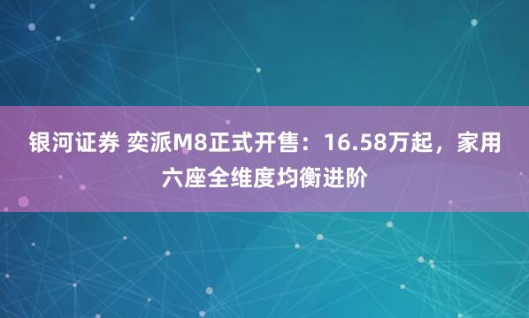 银河证券 奕派M8正式开售：16.58万起，家用六座全维度均衡进阶