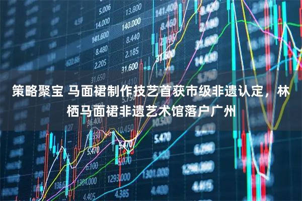策略聚宝 马面裙制作技艺首获市级非遗认定，林栖马面裙非遗艺术馆落户广州