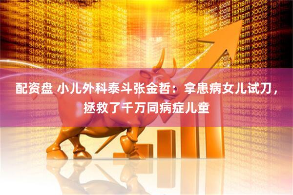 配资盘 小儿外科泰斗张金哲：拿患病女儿试刀，拯救了千万同病症儿童
